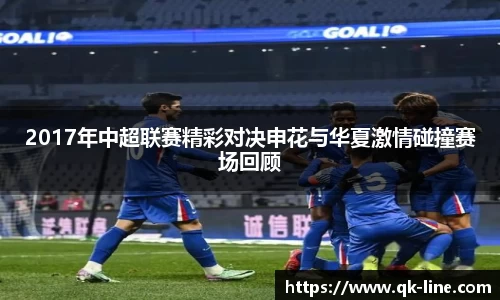 2017年中超联赛精彩对决申花与华夏激情碰撞赛场回顾