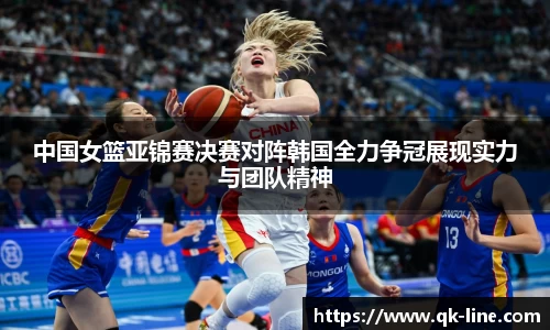 中国女篮亚锦赛决赛对阵韩国全力争冠展现实力与团队精神