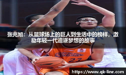 张兆旭：从篮球场上的巨人到生活中的榜样，激励年轻一代追逐梦想的故事