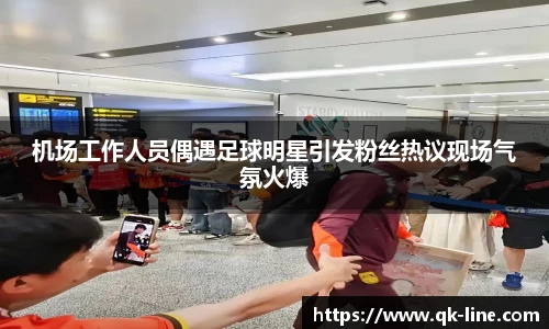 机场工作人员偶遇足球明星引发粉丝热议现场气氛火爆