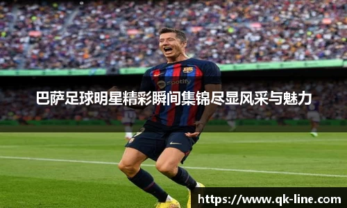 巴萨足球明星精彩瞬间集锦尽显风采与魅力